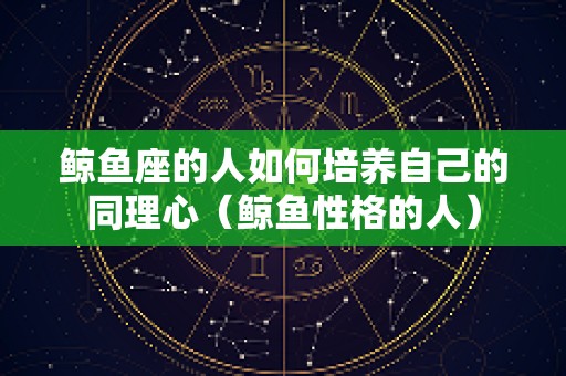 鲸鱼座的人如何培养自己的同理心（鲸鱼性格的人）