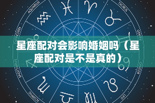 星座配对会影响婚姻吗（星座配对是不是真的）