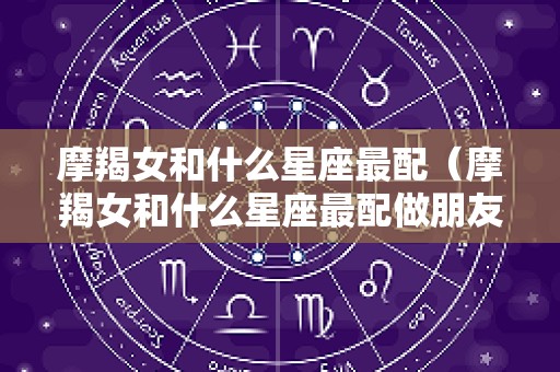 摩羯女和什么星座最配（摩羯女和什么星座最配做朋友）