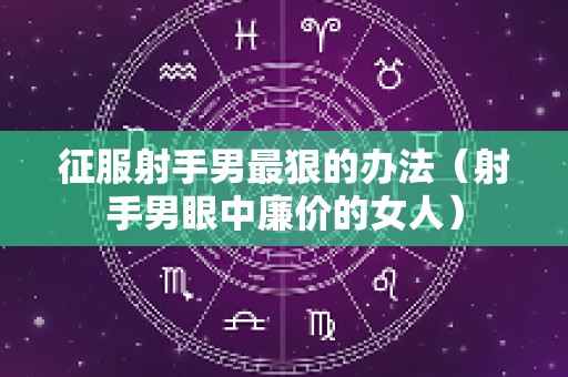 征服射手男最狠的办法（射手男眼中廉价的女人）