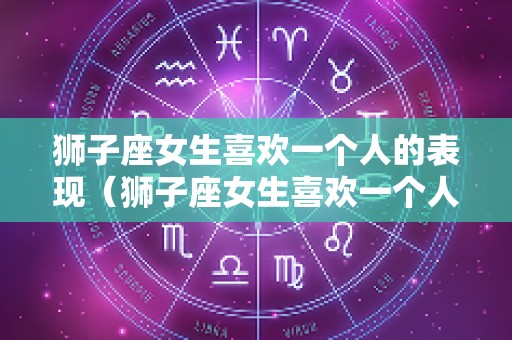 狮子座女生喜欢一个人的表现（狮子座女生喜欢一个人的表现形式）