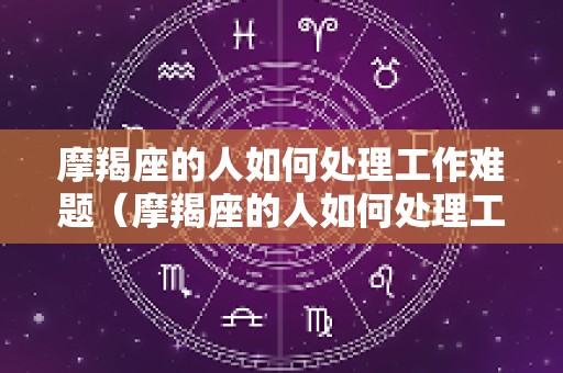 摩羯座的人如何处理工作难题（摩羯座的人如何处理工作难题呢）