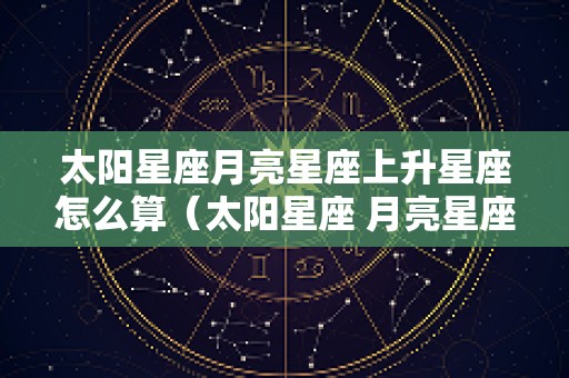 太阳星座月亮星座上升星座怎么算（太阳星座 月亮星座 上升星座怎么算）