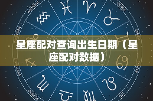 星座配对查询出生日期（星座配对数据）