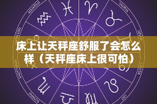 床上让天秤座舒服了会怎么样（天秤座床上很可怕）