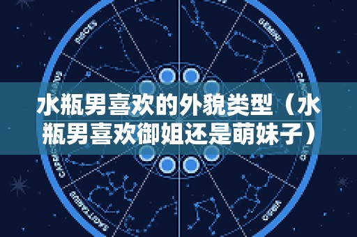 水瓶男喜欢的外貌类型（水瓶男喜欢御姐还是萌妹子）