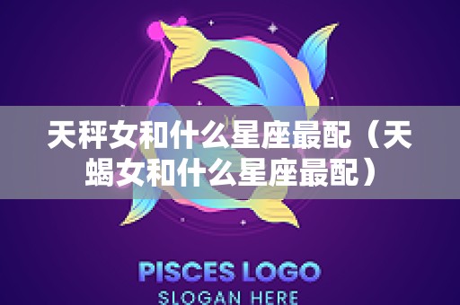 天秤女和什么星座最配（天蝎女和什么星座最配）