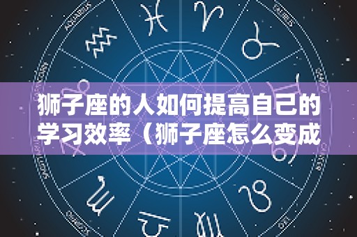 狮子座的人如何提高自己的学习效率（狮子座怎么变成学霸）