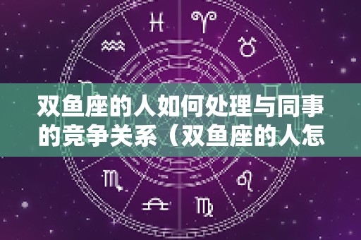 双鱼座的人如何处理与同事的竞争关系（双鱼座的人怎么相处）