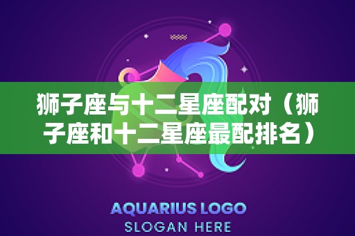狮子座与十二星座配对（狮子座和十二星座最配排名）
