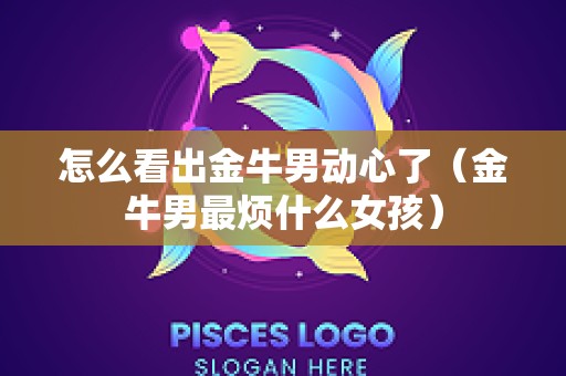 怎么看出金牛男动心了（金牛男最烦什么女孩）