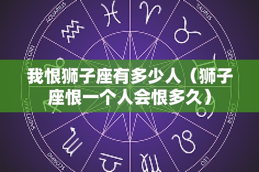 我恨狮子座有多少人（狮子座恨一个人会恨多久）