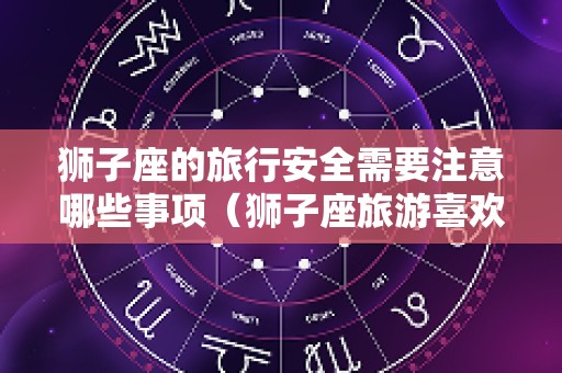 狮子座的旅行安全需要注意哪些事项（狮子座旅游喜欢干什么）
