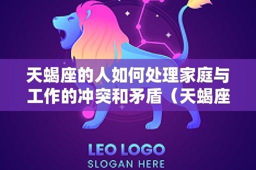 天蝎座的人如何处理家庭与工作的冲突和矛盾（天蝎座的人对待工作）
