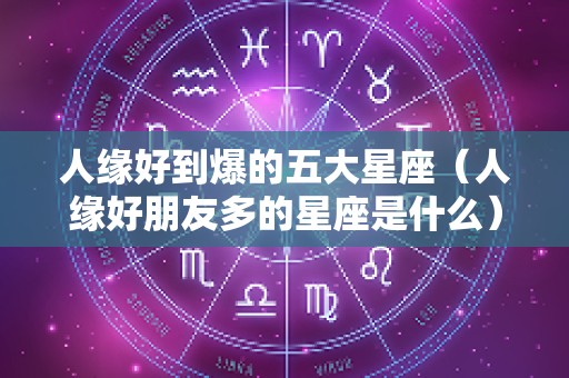 人缘好到爆的五大星座（人缘好朋友多的星座是什么）