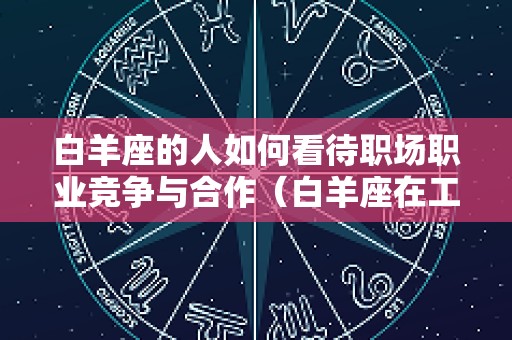 白羊座的人如何看待职场职业竞争与合作（白羊座在工作中的人际关系怎么样）