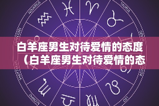 白羊座男生对待爱情的态度（白羊座男生对待爱情的态度是什么）
