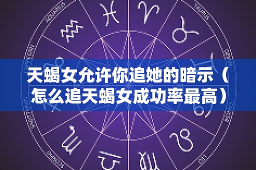 天蝎女允许你追她的暗示（怎么追天蝎女成功率最高）