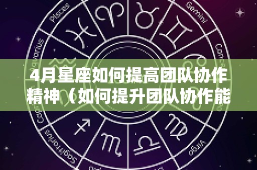 4月星座如何提高团队协作精神（如何提升团队协作能力和凝聚力）