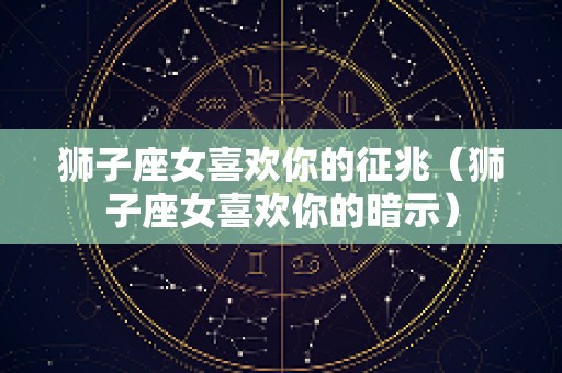 狮子座女喜欢你的征兆（狮子座女喜欢你的暗示）