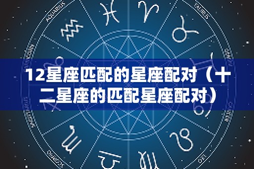 12星座匹配的星座配对（十二星座的匹配星座配对）