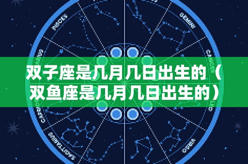 双子座是几月几日出生的（双鱼座是几月几日出生的）