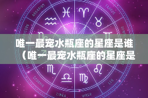 唯一最宠水瓶座的星座是谁（唯一最宠水瓶座的星座是谁陶白白）