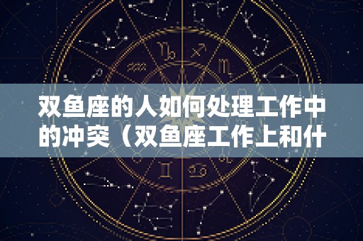 双鱼座的人如何处理工作中的冲突（双鱼座工作上和什么星座搭配）