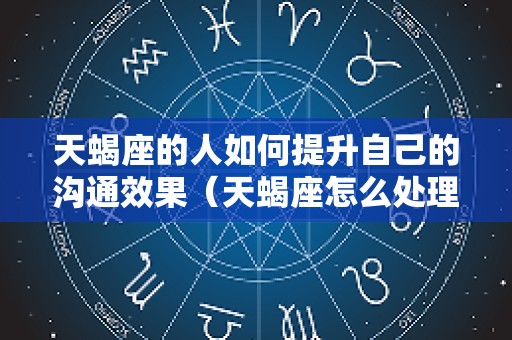 天蝎座的人如何提升自己的沟通效果（天蝎座怎么处理人际关系）