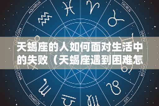 天蝎座的人如何面对生活中的失败（天蝎座遇到困难怎样对待）