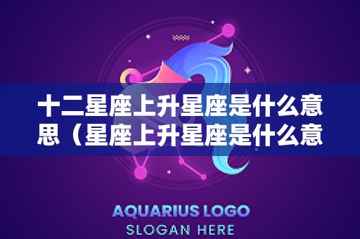 十二星座上升星座是什么意思（星座上升星座是什么意思?）