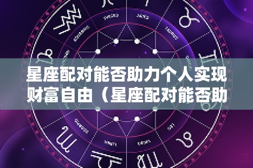星座配对能否助力个人实现财富自由（星座配对能否助力个人实现财富自由呢）