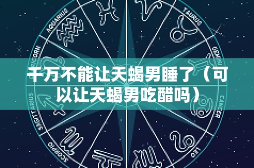 千万不能让天蝎男睡了（可以让天蝎男吃醋吗）