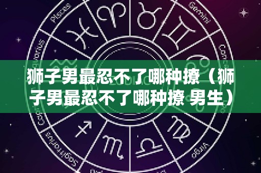 狮子男最忍不了哪种撩（狮子男最忍不了哪种撩 男生）