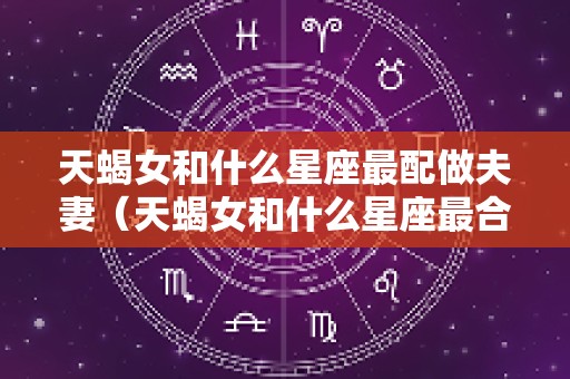 天蝎女和什么星座最配做夫妻（天蝎女和什么星座最合得来）
