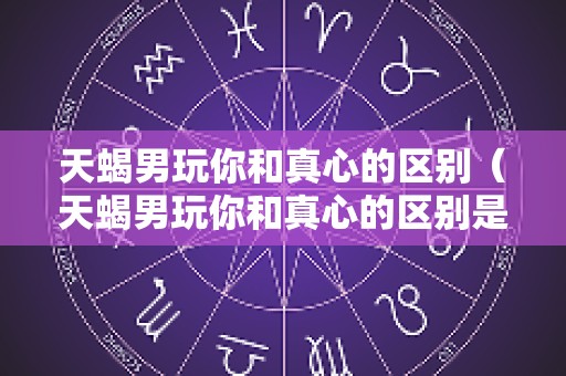 天蝎男玩你和真心的区别（天蝎男玩你和真心的区别是什么）