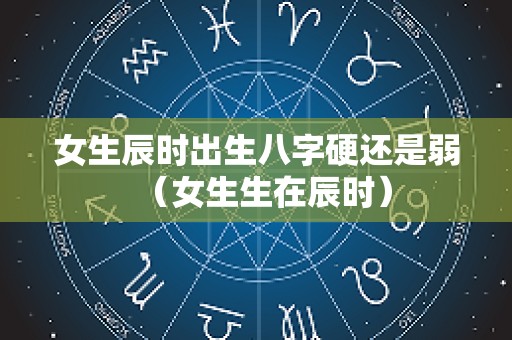 女生辰时出生八字硬还是弱（女生生在辰时）