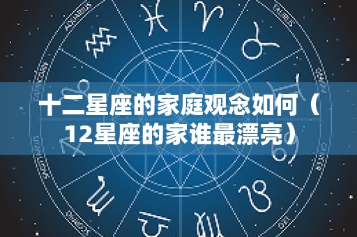 十二星座的家庭观念如何（12星座的家谁最漂亮）