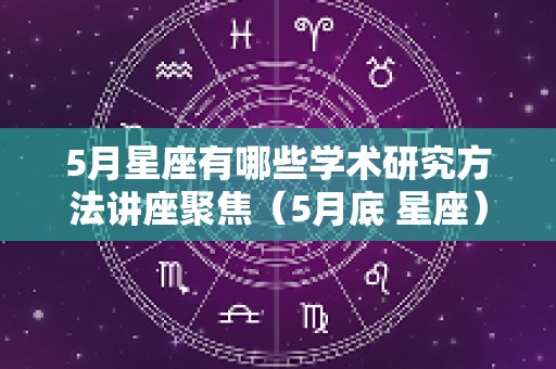 5月星座有哪些学术研究方法讲座聚焦（5月底 星座）