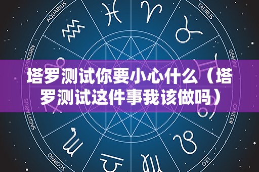 塔罗测试你要小心什么（塔罗测试这件事我该做吗）