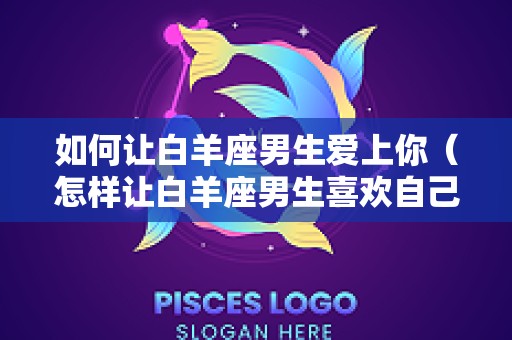 如何让白羊座男生爱上你（怎样让白羊座男生喜欢自己）