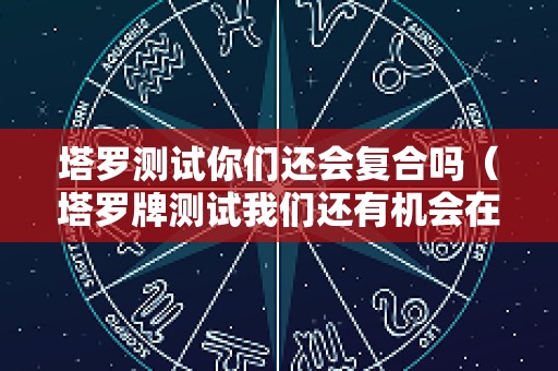 塔罗测试你们还会复合吗（塔罗牌测试我们还有机会在一起吗）