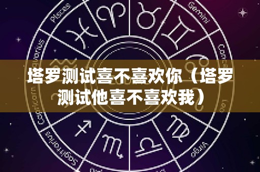 塔罗测试喜不喜欢你（塔罗测试他喜不喜欢我）