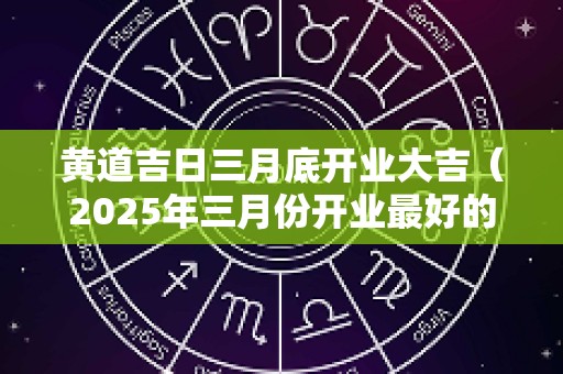黄道吉日三月底开业大吉（2025年三月份开业最好的黄道是哪一天）