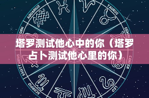 塔罗测试他心中的你（塔罗占卜测试他心里的你）