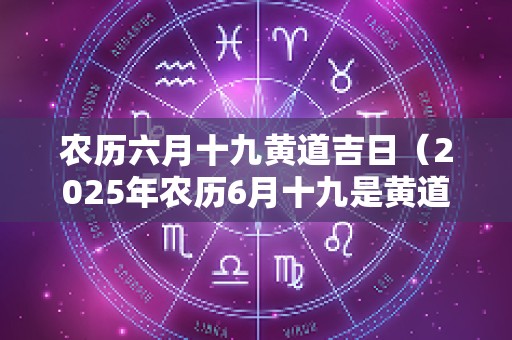 农历六月十九黄道吉日（2025年农历6月十九是黄道吉日吗）