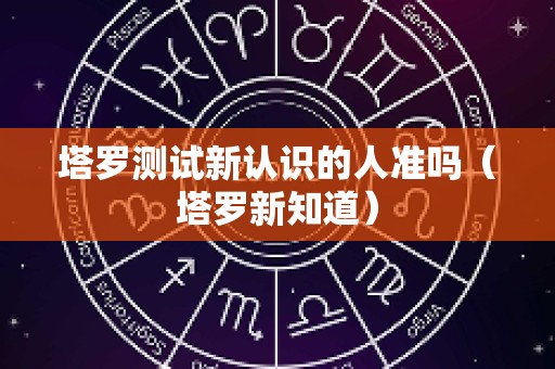 塔罗测试新认识的人准吗（塔罗新知道）