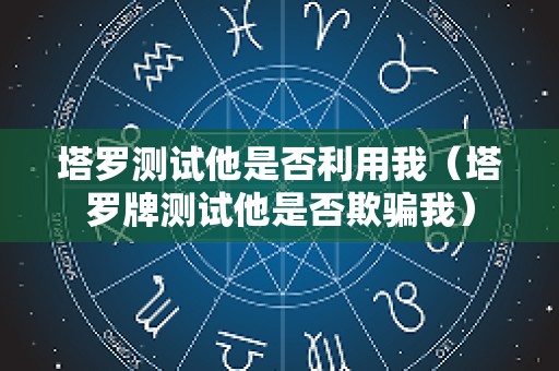 塔罗测试他是否利用我（塔罗牌测试他是否欺骗我）