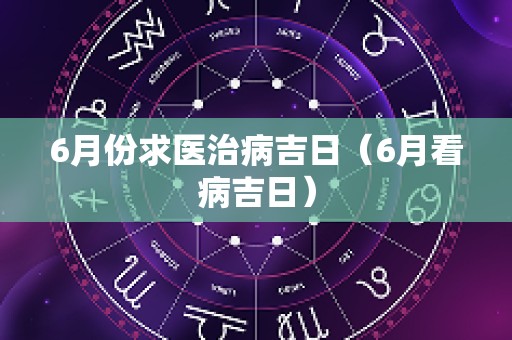 6月份求医治病吉日（6月看病吉日）