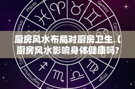 厨房风水布局对厨房卫生（厨房风水影响身体健康吗?）